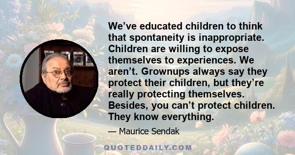 We’ve educated children to think that spontaneity is inappropriate. Children are willing to expose themselves to experiences. We aren’t. Grownups always say they protect their children, but they’re really protecting