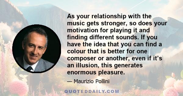 As your relationship with the music gets stronger, so does your motivation for playing it and finding different sounds. If you have the idea that you can find a colour that is better for one composer or another, even if