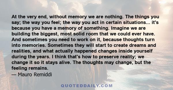 At the very end, without memory we are nothing. The things you say; the way you feel; the way you act in certain situations... it's because you have a memory of something. Imagine we are building the biggest, most solid