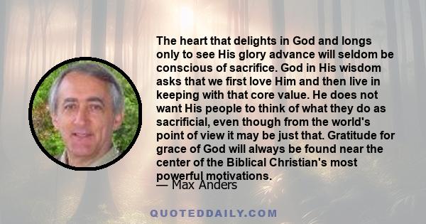 The heart that delights in God and longs only to see His glory advance will seldom be conscious of sacrifice. God in His wisdom asks that we first love Him and then live in keeping with that core value. He does not want