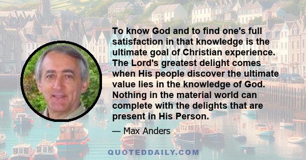 To know God and to find one's full satisfaction in that knowledge is the ultimate goal of Christian experience. The Lord's greatest delight comes when His people discover the ultimate value lies in the knowledge of God.