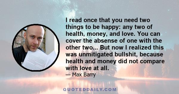 I read once that you need two things to be happy: any two of health, money, and love. You can cover the absense of one with the other two... But now I realized this was unmitigated bullshit, because health and money did