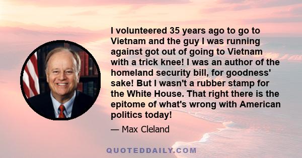 I volunteered 35 years ago to go to Vietnam and the guy I was running against got out of going to Vietnam with a trick knee! I was an author of the homeland security bill, for goodness' sake! But I wasn't a rubber stamp