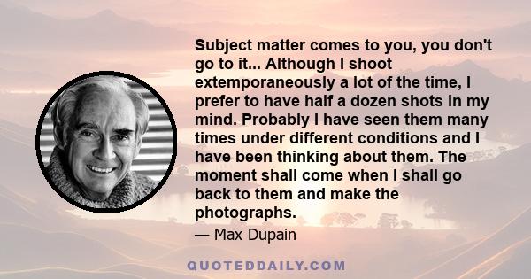 Subject matter comes to you, you don't go to it... Although I shoot extemporaneously a lot of the time, I prefer to have half a dozen shots in my mind. Probably I have seen them many times under different conditions and