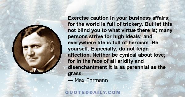 Exercise caution in your business affairs; for the world is full of trickery. But let this not blind you to what virtue there is; many persons strive for high ideals; and everywhere life is full of heroism. Be yourself.