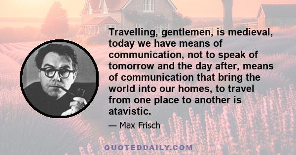 Travelling, gentlemen, is medieval, today we have means of communication, not to speak of tomorrow and the day after, means of communication that bring the world into our homes, to travel from one place to another is