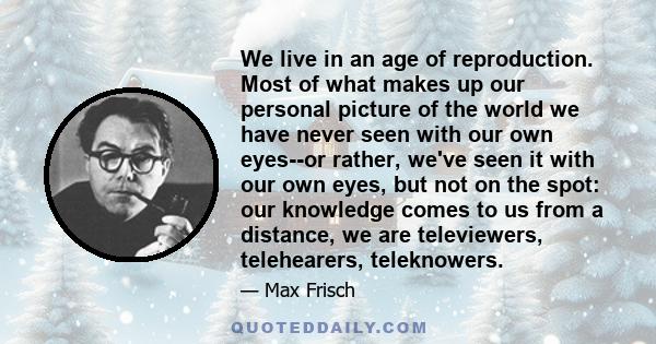 We live in an age of reproduction. Most of what makes up our personal picture of the world we have never seen with our own eyes--or rather, we've seen it with our own eyes, but not on the spot: our knowledge comes to us