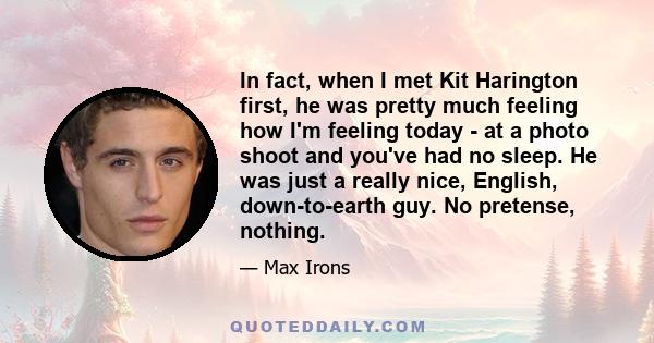 In fact, when I met Kit Harington first, he was pretty much feeling how I'm feeling today - at a photo shoot and you've had no sleep. He was just a really nice, English, down-to-earth guy. No pretense, nothing.