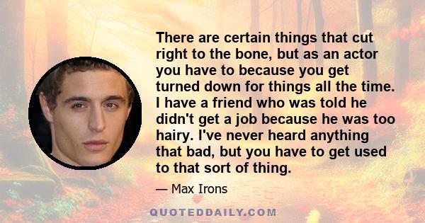 There are certain things that cut right to the bone, but as an actor you have to because you get turned down for things all the time. I have a friend who was told he didn't get a job because he was too hairy. I've never