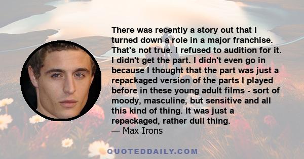 There was recently a story out that I turned down a role in a major franchise. That's not true. I refused to audition for it. I didn't get the part. I didn't even go in because I thought that the part was just a