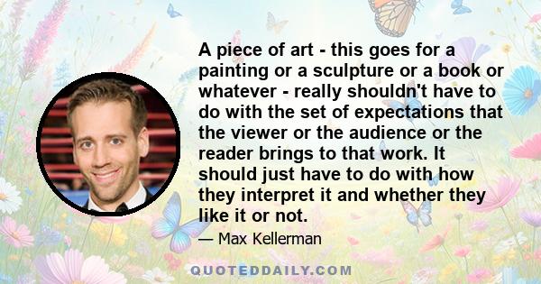 A piece of art - this goes for a painting or a sculpture or a book or whatever - really shouldn't have to do with the set of expectations that the viewer or the audience or the reader brings to that work. It should just