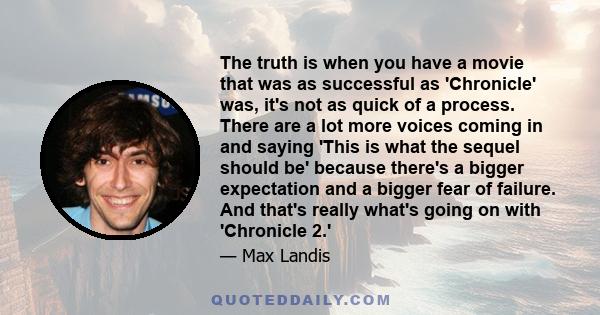 The truth is when you have a movie that was as successful as 'Chronicle' was, it's not as quick of a process. There are a lot more voices coming in and saying 'This is what the sequel should be' because there's a bigger