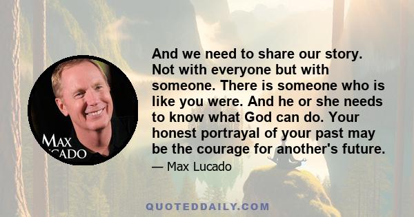 And we need to share our story. Not with everyone but with someone. There is someone who is like you were. And he or she needs to know what God can do. Your honest portrayal of your past may be the courage for another's