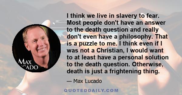 I think we live in slavery to fear. Most people don't have an answer to the death question and really don't even have a philosophy. That is a puzzle to me. I think even if I was not a Christian, I would want to at least