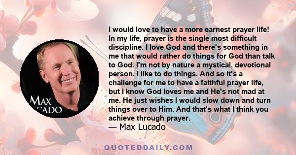 I would love to have a more earnest prayer life! In my life, prayer is the single most difficult discipline. I love God and there's something in me that would rather do things for God than talk to God. I'm not by nature