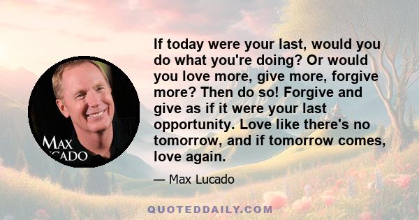 If today were your last, would you do what you're doing? Or would you love more, give more, forgive more?