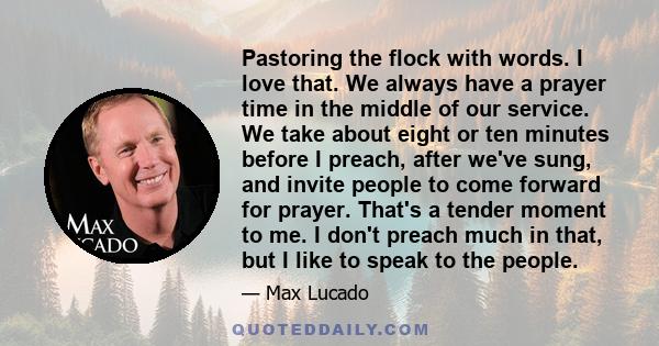 Pastoring the flock with words. I love that. We always have a prayer time in the middle of our service. We take about eight or ten minutes before I preach, after we've sung, and invite people to come forward for prayer.