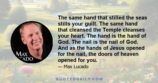 The same hand that stilled the seas stills your guilt. The same hand that cleansed the Temple cleanses your heart. The hand is the hand of God. The nail is the nail of God. And as the hands of Jesus opened for the nail,