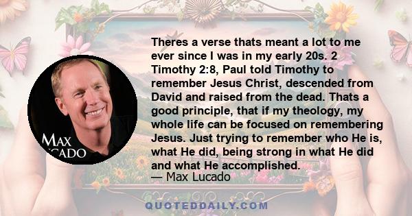 Theres a verse thats meant a lot to me ever since I was in my early 20s. 2 Timothy 2:8, Paul told Timothy to remember Jesus Christ, descended from David and raised from the dead. Thats a good principle, that if my