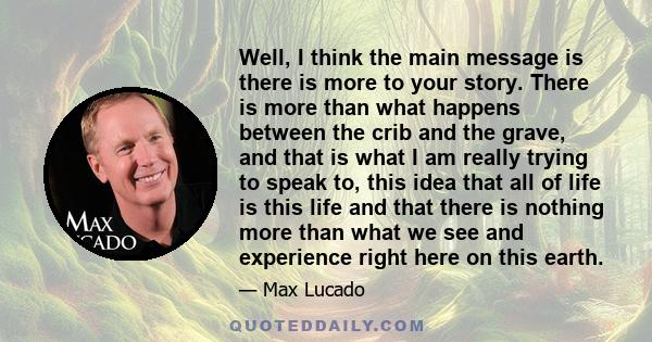 Well, I think the main message is there is more to your story. There is more than what happens between the crib and the grave, and that is what I am really trying to speak to, this idea that all of life is this life and