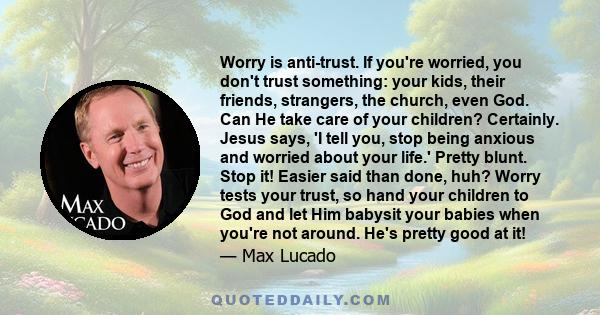 Worry is anti-trust. If you're worried, you don't trust something: your kids, their friends, strangers, the church, even God. Can He take care of your children? Certainly. Jesus says, 'I tell you, stop being anxious and