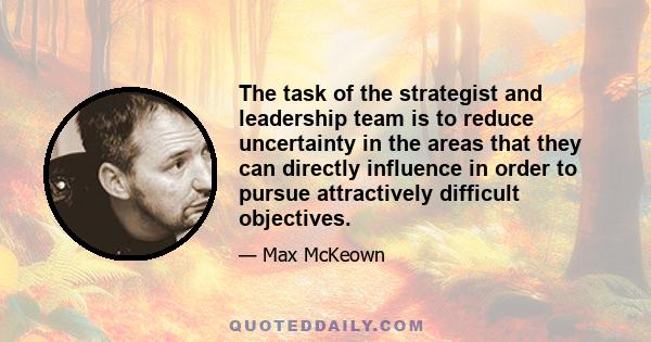 The task of the strategist and leadership team is to reduce uncertainty in the areas that they can directly influence in order to pursue attractively difficult objectives.
