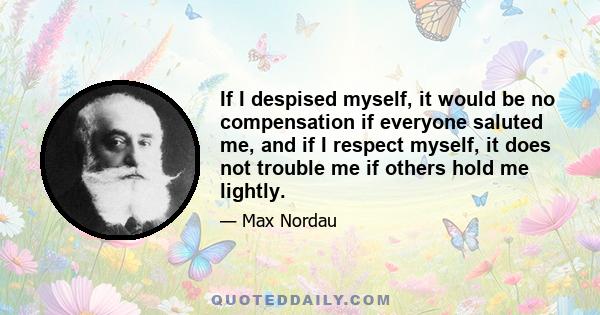 If I despised myself, it would be no compensation if everyone saluted me, and if I respect myself, it does not trouble me if others hold me lightly.