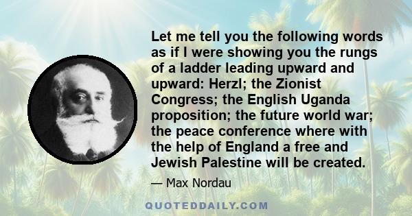 Let me tell you the following words as if I were showing you the rungs of a ladder leading upward and upward: Herzl; the Zionist Congress; the English Uganda proposition; the future world war; the peace conference where