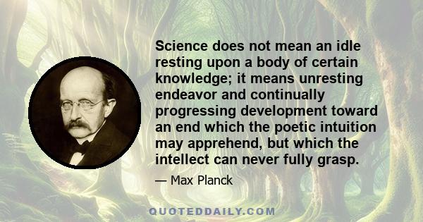 Science does not mean an idle resting upon a body of certain knowledge; it means unresting endeavor and continually progressing development toward an end which the poetic intuition may apprehend, but which the intellect