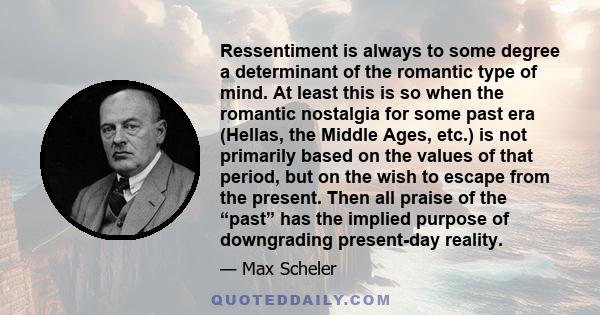 Ressentiment is always to some degree a determinant of the romantic type of mind. At least this is so when the romantic nostalgia for some past era (Hellas, the Middle Ages, etc.) is not primarily based on the values of