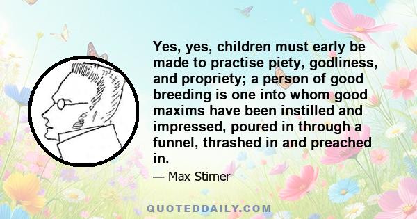 Yes, yes, children must early be made to practise piety, godliness, and propriety; a person of good breeding is one into whom good maxims have been instilled and impressed, poured in through a funnel, thrashed in and