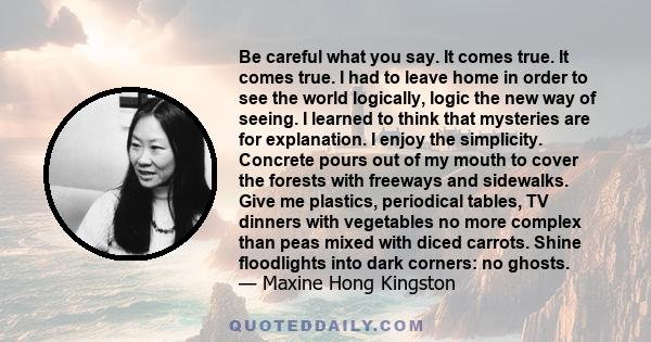Be careful what you say. It comes true. It comes true. I had to leave home in order to see the world logically, logic the new way of seeing. I learned to think that mysteries are for explanation. I enjoy the simplicity.