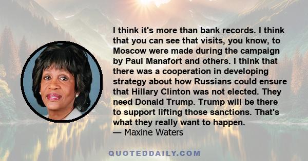 I think it's more than bank records. I think that you can see that visits, you know, to Moscow were made during the campaign by Paul Manafort and others. I think that there was a cooperation in developing strategy about