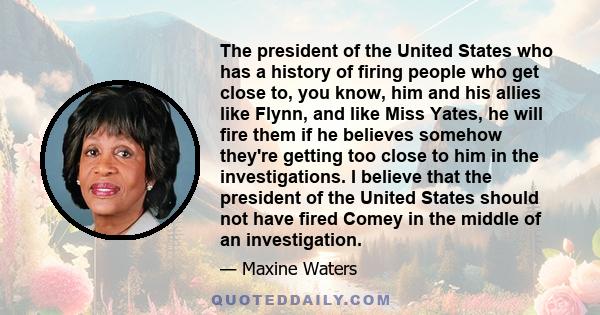 The president of the United States who has a history of firing people who get close to, you know, him and his allies like Flynn, and like Miss Yates, he will fire them if he believes somehow they're getting too close to