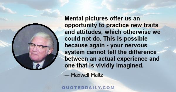 Mental pictures offer us an opportunity to practice new traits and attitudes, which otherwise we could not do. This is possible because again - your nervous system cannot tell the difference between an actual experience