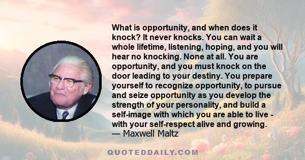What is opportunity, and when does it knock? It never knocks. You can wait a whole lifetime, listening, hoping, and you will hear no knocking. None at all. You are opportunity, and you must knock on the door leading to