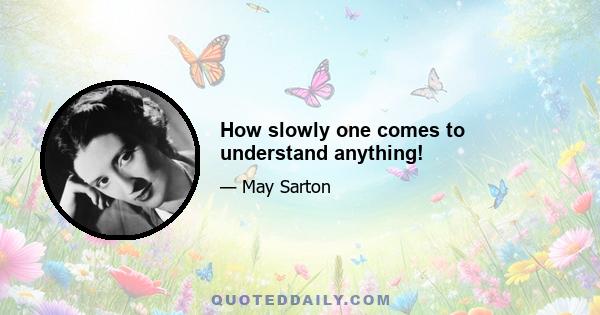 How slowly one comes to understand anything!