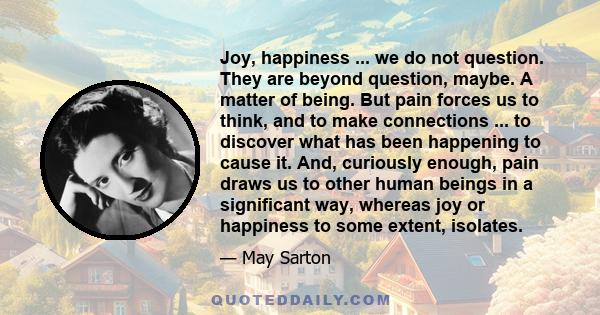 Joy, happiness ... we do not question. They are beyond question, maybe. A matter of being. But pain forces us to think, and to make connections ... to discover what has been happening to cause it. And, curiously enough,