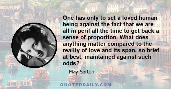 One has only to set a loved human being against the fact that we are all in peril all the time to get back a sense of proportion. What does anything matter compared to the reality of love and its span, so brief at best,