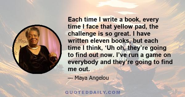 Each time I write a book, every time I face that yellow pad, the challenge is so great. I have written eleven books, but each time I think, ‘Uh oh, they’re going to find out now. I’ve run a game on everybody and they’re