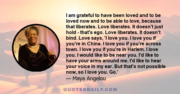 I am grateful to have been loved and to be loved now and to be able to love, because that liberates. Love liberates. It doesn't just hold - that's ego. Love liberates. It doesn't bind. Love says, 'I love you. I love you
