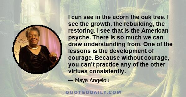 I can see in the acorn the oak tree. I see the growth, the rebuilding, the restoring. I see that is the American psyche. There is so much we can draw understanding from. One of the lessons is the development of courage.