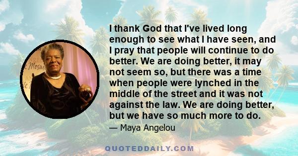I thank God that I've lived long enough to see what I have seen, and I pray that people will continue to do better. We are doing better, it may not seem so, but there was a time when people were lynched in the middle of