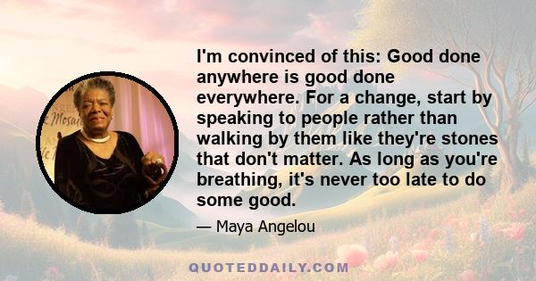 I'm convinced of this: Good done anywhere is good done everywhere. For a change, start by speaking to people rather than walking by them like they're stones that don't matter. As long as you're breathing, it's never too