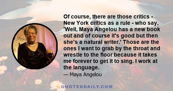 Of course, there are those critics - New York critics as a rule - who say, 'Well, Maya Angelou has a new book out and of course it's good but then she's a natural writer.' Those are the ones I want to grab by the throat