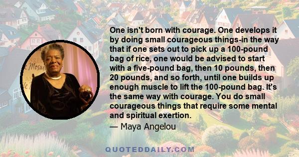 One isn't born with courage. One develops it by doing small courageous things-in the way that if one sets out to pick up a 100-pound bag of rice, one would be advised to start with a five-pound bag, then 10 pounds, then