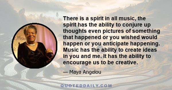 There is a spirit in all music, the spirit has the ability to conjure up thoughts even pictures of something that happened or you wished would happen or you anticipate happening. Music has the ability to create ideas in