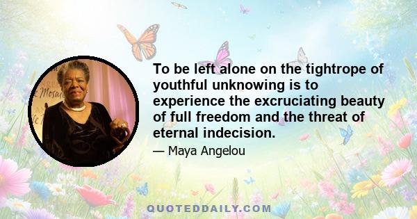To be left alone on the tightrope of youthful unknowing is to experience the excruciating beauty of full freedom and the threat of eternal indecision. Few, if any, survive their teens. Most surrender to the vague but