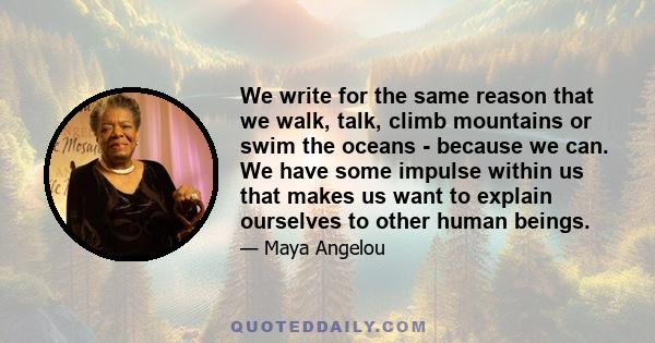We write for the same reason that we walk, talk, climb mountains or swim the oceans - because we can. We have some impulse within us that makes us want to explain ourselves to other human beings.