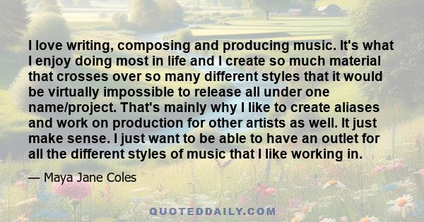 I love writing, composing and producing music. It's what I enjoy doing most in life and I create so much material that crosses over so many different styles that it would be virtually impossible to release all under one